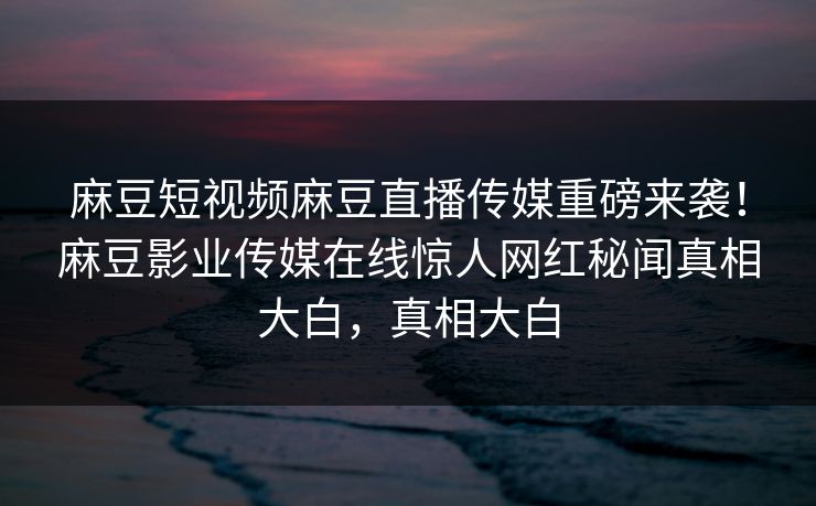 麻豆短视频麻豆直播传媒重磅来袭！麻豆影业传媒在线惊人网红秘闻真相大白，真相大白