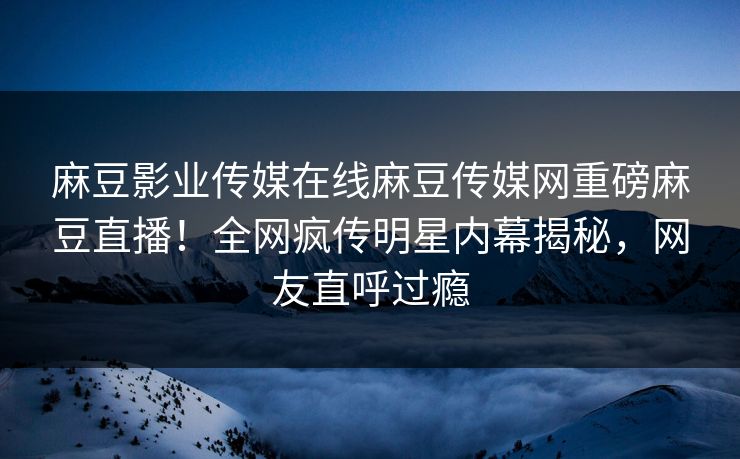 麻豆影业传媒在线麻豆传媒网重磅麻豆直播！全网疯传明星内幕揭秘，网友直呼过瘾
