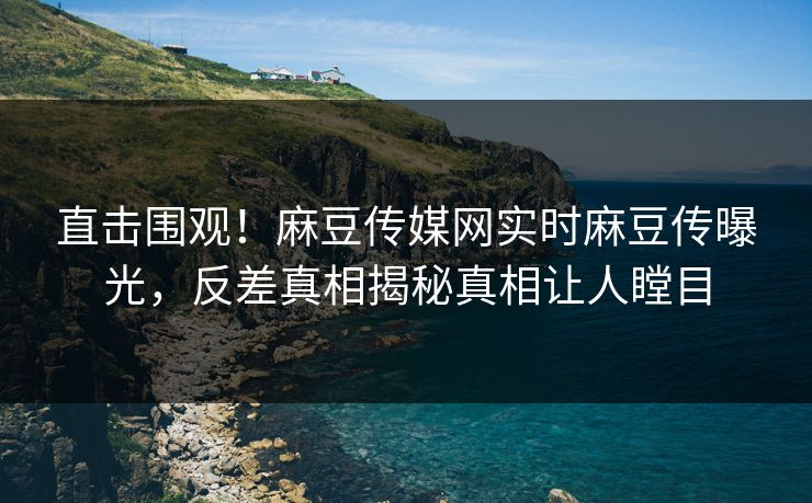 直击围观！麻豆传媒网实时麻豆传曝光，反差真相揭秘真相让人瞠目