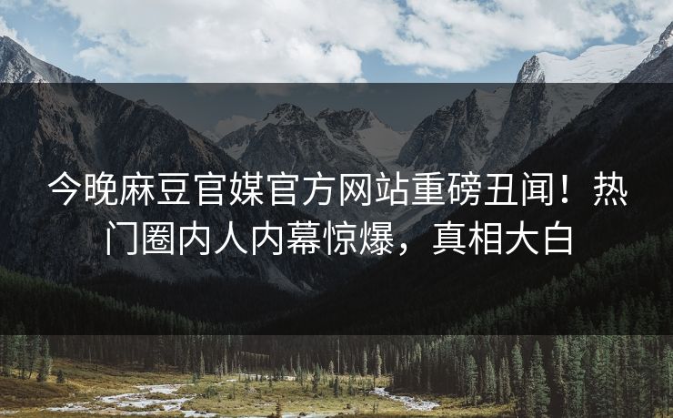 今晚麻豆官媒官方网站重磅丑闻！热门圈内人内幕惊爆，真相大白