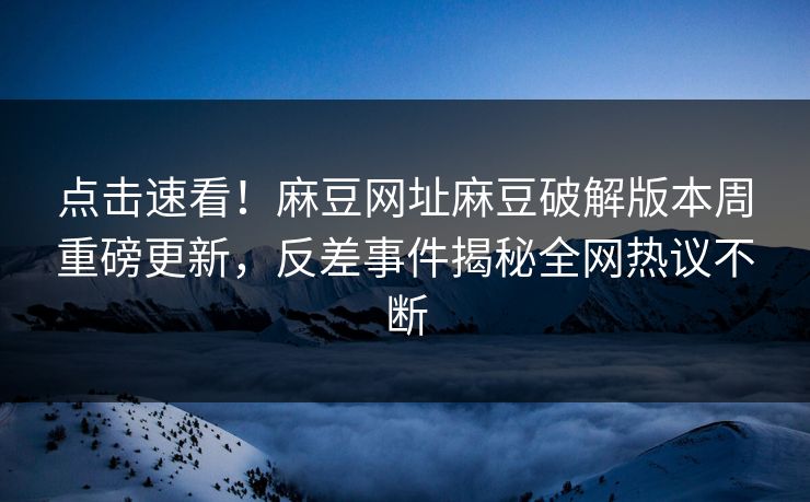 点击速看！麻豆网址麻豆破解版本周重磅更新，反差事件揭秘全网热议不断