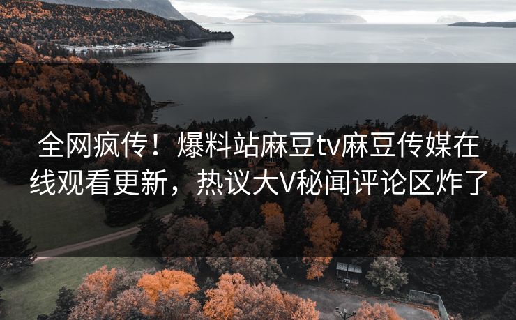 全网疯传！爆料站麻豆tv麻豆传媒在线观看更新，热议大V秘闻评论区炸了
