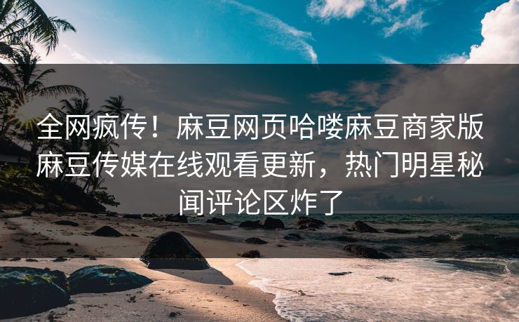 全网疯传！麻豆网页哈喽麻豆商家版麻豆传媒在线观看更新，热门明星秘闻评论区炸了