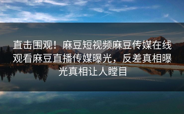 直击围观！麻豆短视频麻豆传媒在线观看麻豆直播传媒曝光，反差真相曝光真相让人瞠目