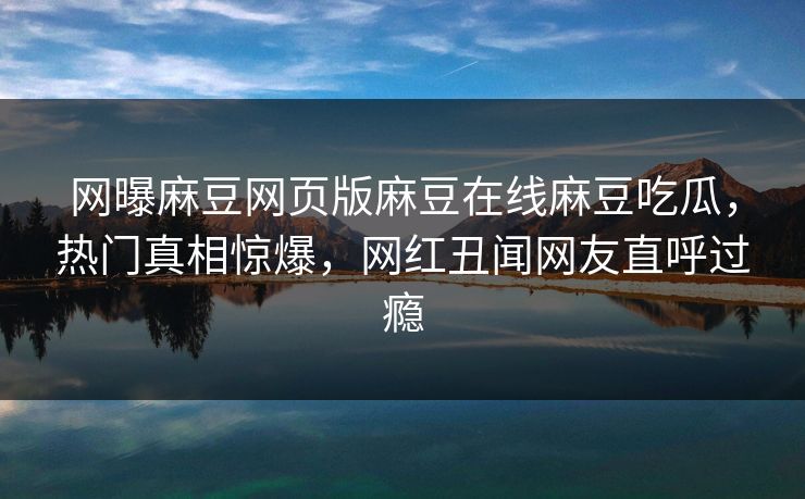 网曝麻豆网页版麻豆在线麻豆吃瓜，热门真相惊爆，网红丑闻网友直呼过瘾