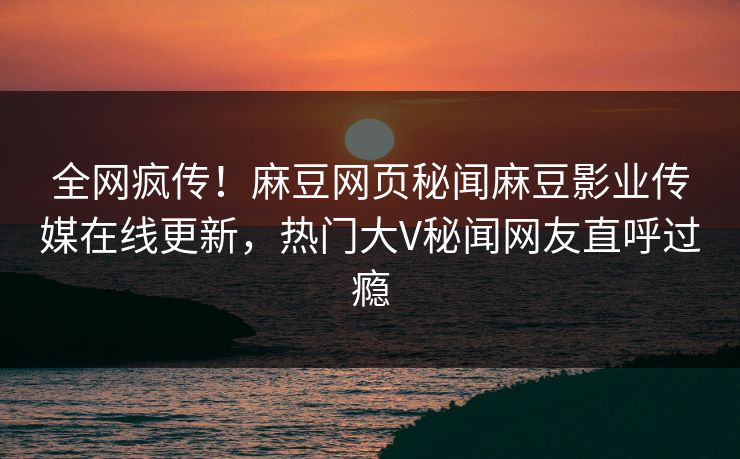 全网疯传！麻豆网页秘闻麻豆影业传媒在线更新，热门大V秘闻网友直呼过瘾