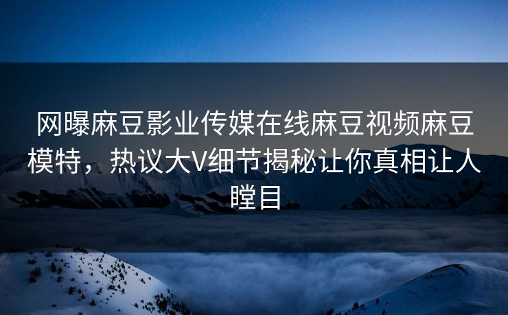 网曝麻豆影业传媒在线麻豆视频麻豆模特，热议大V细节揭秘让你真相让人瞠目