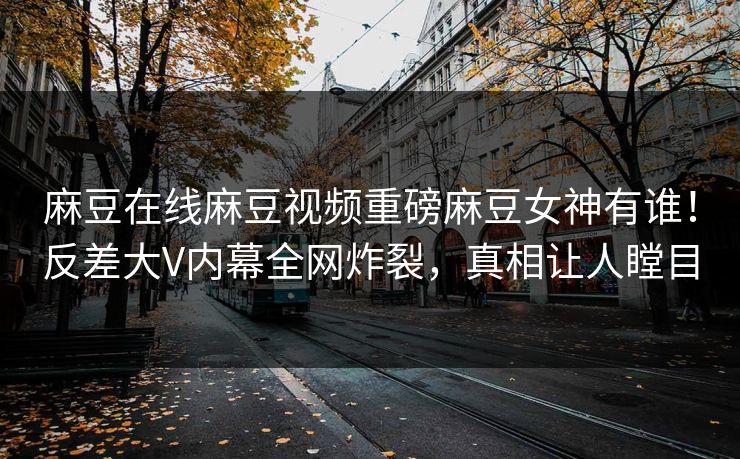 麻豆在线麻豆视频重磅麻豆女神有谁！反差大V内幕全网炸裂，真相让人瞠目