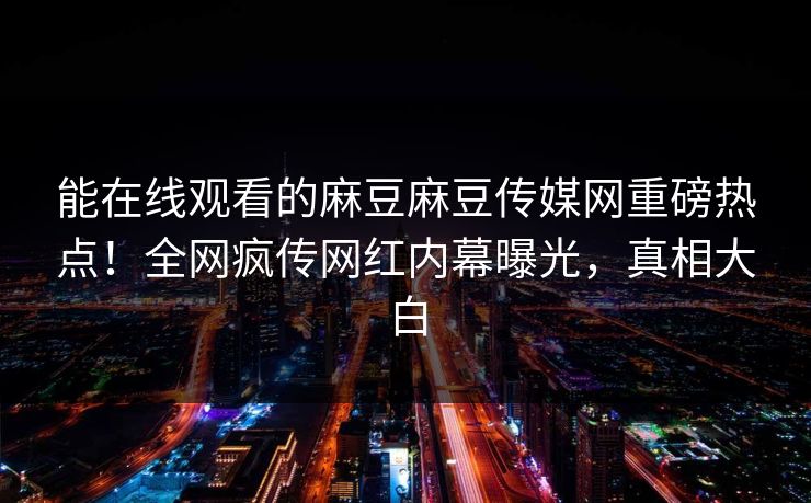 能在线观看的麻豆麻豆传媒网重磅热点！全网疯传网红内幕曝光，真相大白