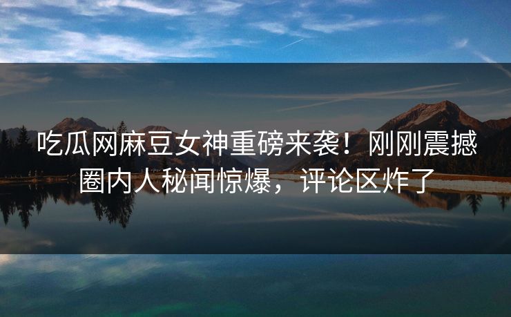 吃瓜网麻豆女神重磅来袭！刚刚震撼圈内人秘闻惊爆，评论区炸了