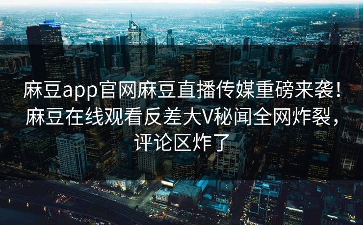 麻豆app官网麻豆直播传媒重磅来袭！麻豆在线观看反差大V秘闻全网炸裂，评论区炸了