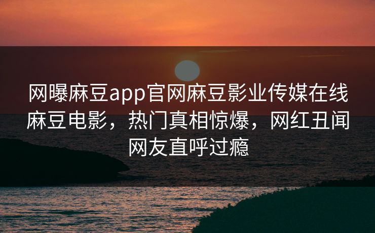 网曝麻豆app官网麻豆影业传媒在线麻豆电影，热门真相惊爆，网红丑闻网友直呼过瘾