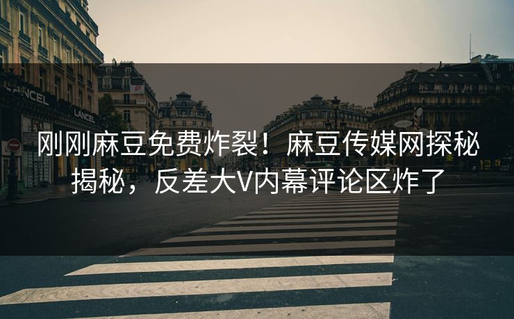 刚刚麻豆免费炸裂！麻豆传媒网探秘揭秘，反差大V内幕评论区炸了