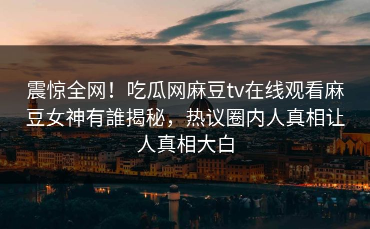 震惊全网！吃瓜网麻豆tv在线观看麻豆女神有誰揭秘，热议圈内人真相让人真相大白