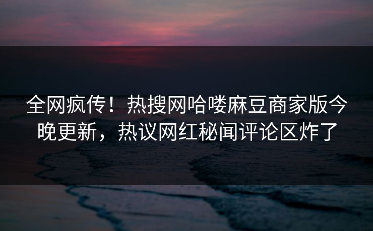 全网疯传！热搜网哈喽麻豆商家版今晚更新，热议网红秘闻评论区炸了