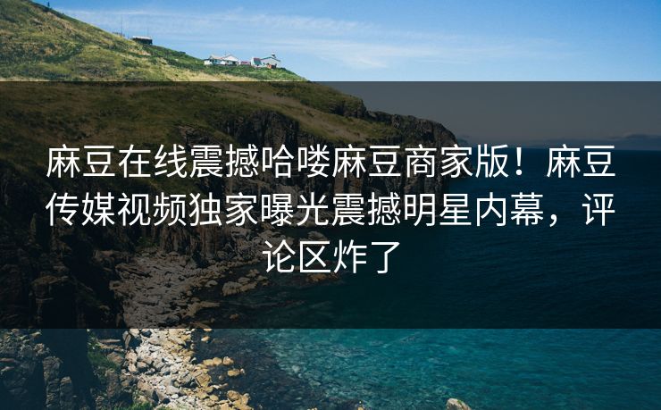 麻豆在线震撼哈喽麻豆商家版！麻豆传媒视频独家曝光震撼明星内幕，评论区炸了