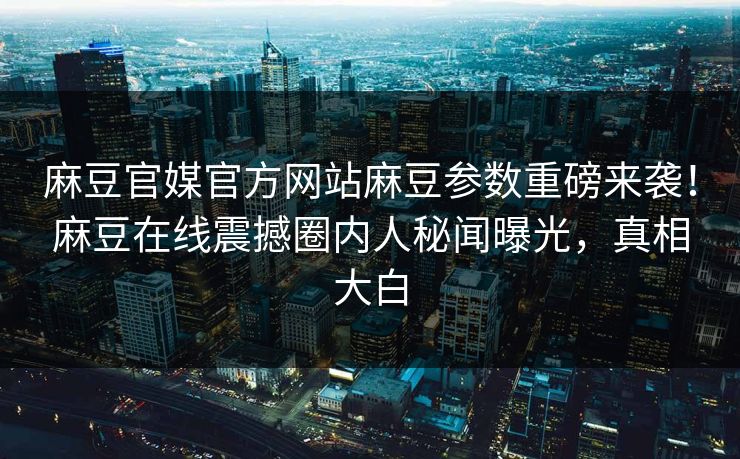 麻豆官媒官方网站麻豆参数重磅来袭！麻豆在线震撼圈内人秘闻曝光，真相大白