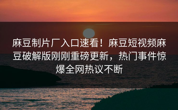 麻豆制片厂入口速看！麻豆短视频麻豆破解版刚刚重磅更新，热门事件惊爆全网热议不断