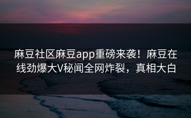 麻豆社区麻豆app重磅来袭！麻豆在线劲爆大V秘闻全网炸裂，真相大白
