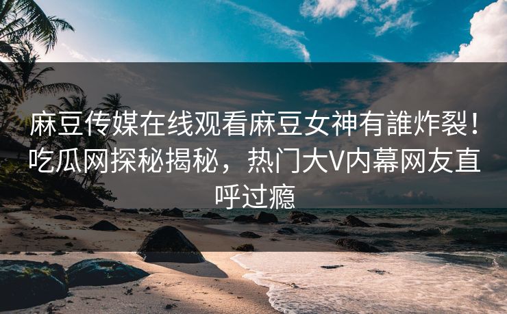 麻豆传媒在线观看麻豆女神有誰炸裂！吃瓜网探秘揭秘，热门大V内幕网友直呼过瘾