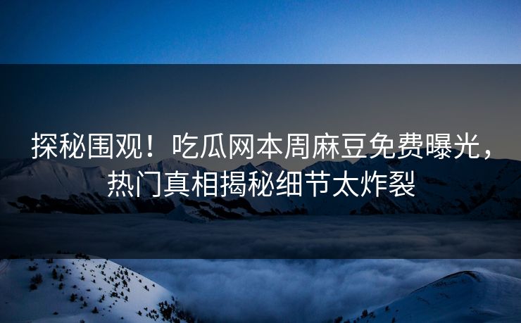 探秘围观！吃瓜网本周麻豆免费曝光，热门真相揭秘细节太炸裂