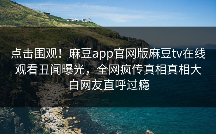 点击围观！麻豆app官网版麻豆tv在线观看丑闻曝光，全网疯传真相真相大白网友直呼过瘾