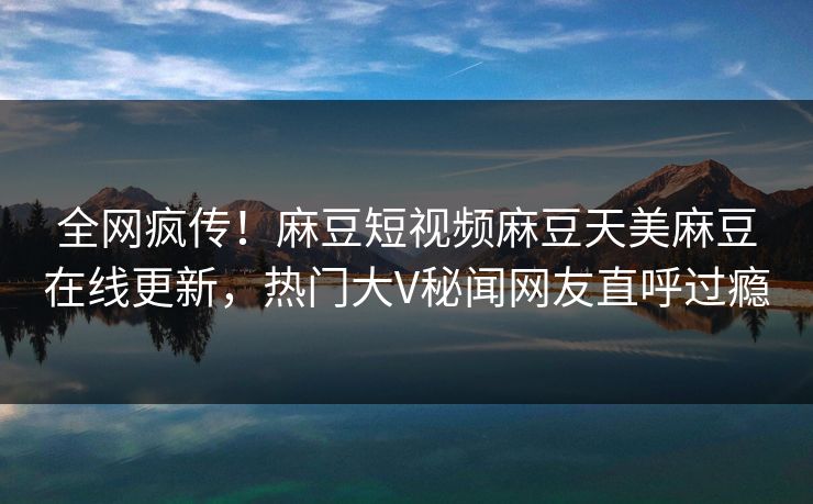 全网疯传！麻豆短视频麻豆天美麻豆在线更新，热门大V秘闻网友直呼过瘾