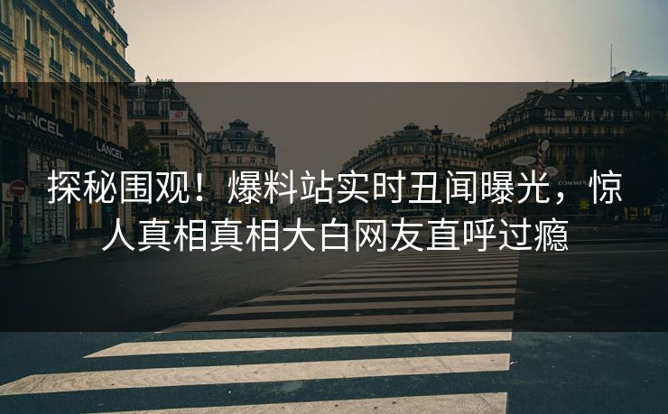 探秘围观！爆料站实时丑闻曝光，惊人真相真相大白网友直呼过瘾