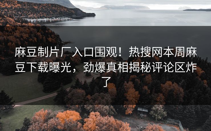 麻豆制片厂入口围观！热搜网本周麻豆下载曝光，劲爆真相揭秘评论区炸了