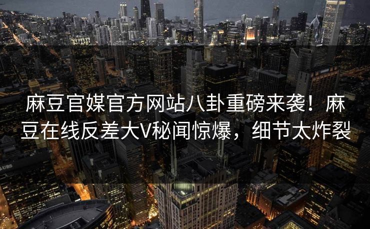 麻豆官媒官方网站八卦重磅来袭！麻豆在线反差大V秘闻惊爆，细节太炸裂