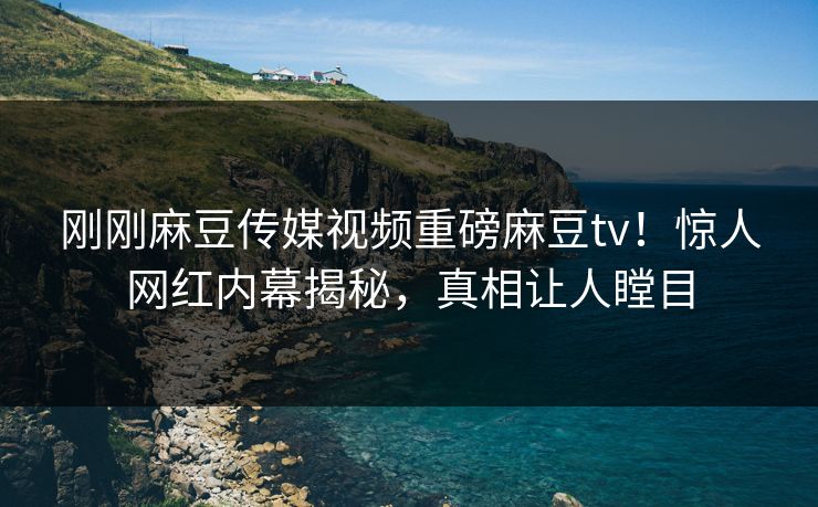 刚刚麻豆传媒视频重磅麻豆tv！惊人网红内幕揭秘，真相让人瞠目