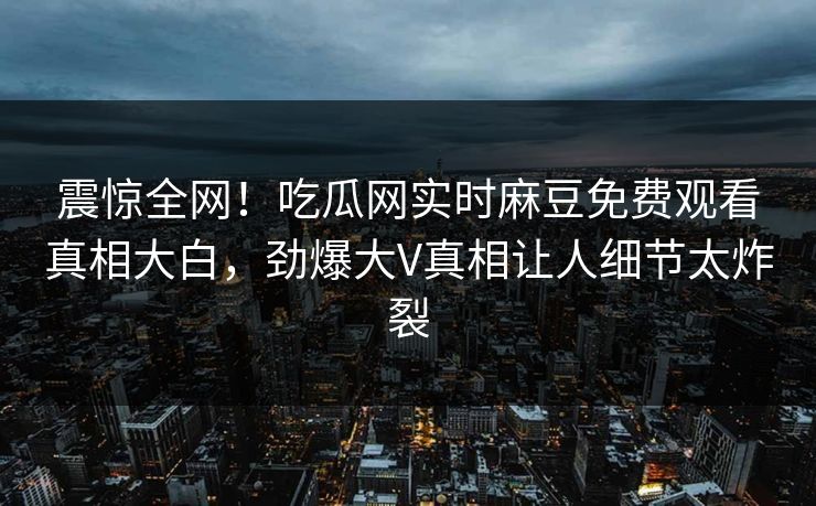 震惊全网！吃瓜网实时麻豆免费观看真相大白，劲爆大V真相让人细节太炸裂