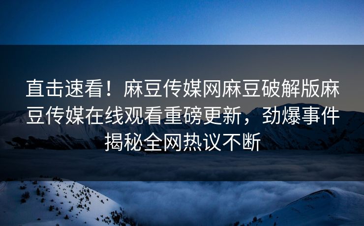 直击速看！麻豆传媒网麻豆破解版麻豆传媒在线观看重磅更新，劲爆事件揭秘全网热议不断