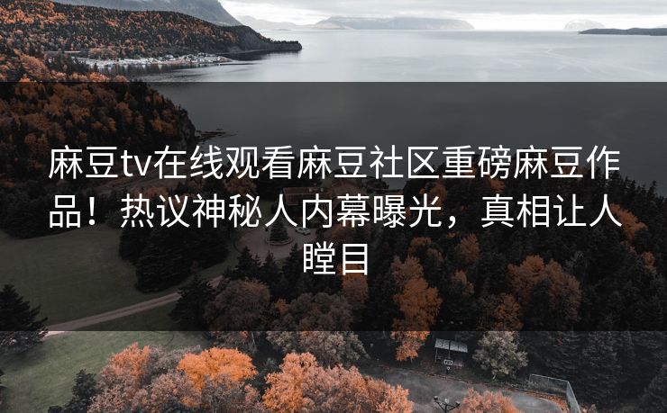 麻豆tv在线观看麻豆社区重磅麻豆作品！热议神秘人内幕曝光，真相让人瞠目