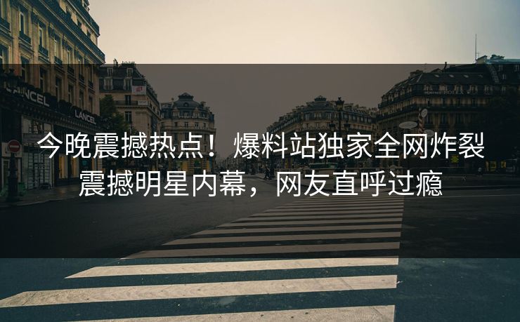今晚震撼热点！爆料站独家全网炸裂震撼明星内幕，网友直呼过瘾
