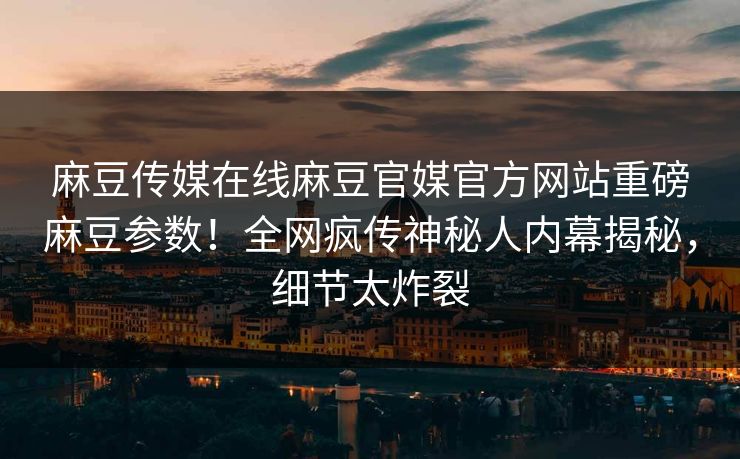 麻豆传媒在线麻豆官媒官方网站重磅麻豆参数！全网疯传神秘人内幕揭秘，细节太炸裂