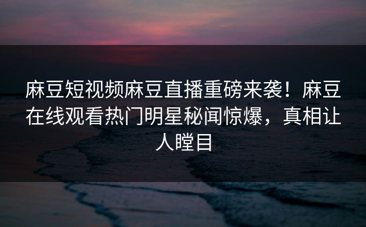 麻豆短视频麻豆直播重磅来袭！麻豆在线观看热门明星秘闻惊爆，真相让人瞠目