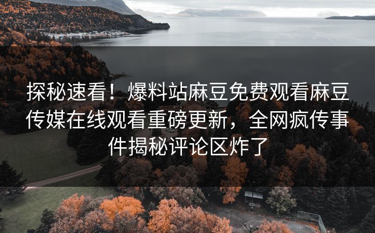 探秘速看！爆料站麻豆免费观看麻豆传媒在线观看重磅更新，全网疯传事件揭秘评论区炸了