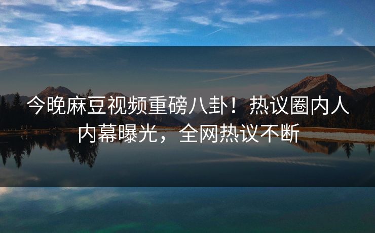 今晚麻豆视频重磅八卦！热议圈内人内幕曝光，全网热议不断