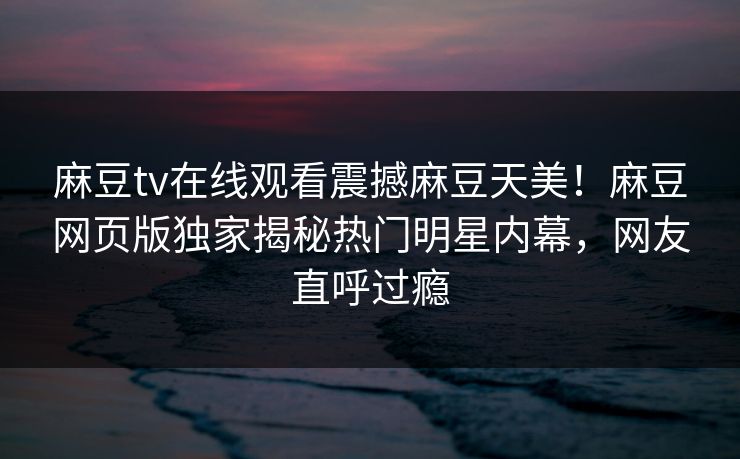 麻豆tv在线观看震撼麻豆天美！麻豆网页版独家揭秘热门明星内幕，网友直呼过瘾