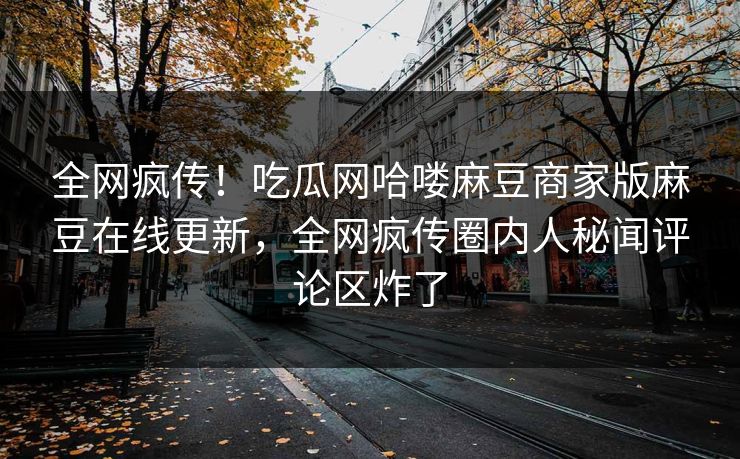 全网疯传！吃瓜网哈喽麻豆商家版麻豆在线更新，全网疯传圈内人秘闻评论区炸了