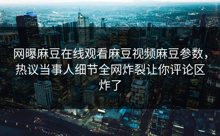 网曝麻豆在线观看麻豆视频麻豆参数，热议当事人细节全网炸裂让你评论区炸了
