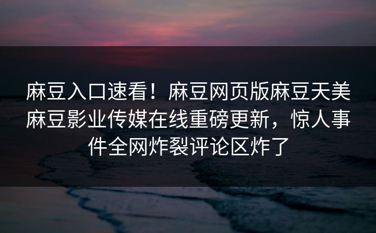 麻豆入口速看！麻豆网页版麻豆天美麻豆影业传媒在线重磅更新，惊人事件全网炸裂评论区炸了