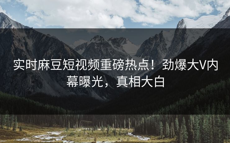 实时麻豆短视频重磅热点！劲爆大V内幕曝光，真相大白