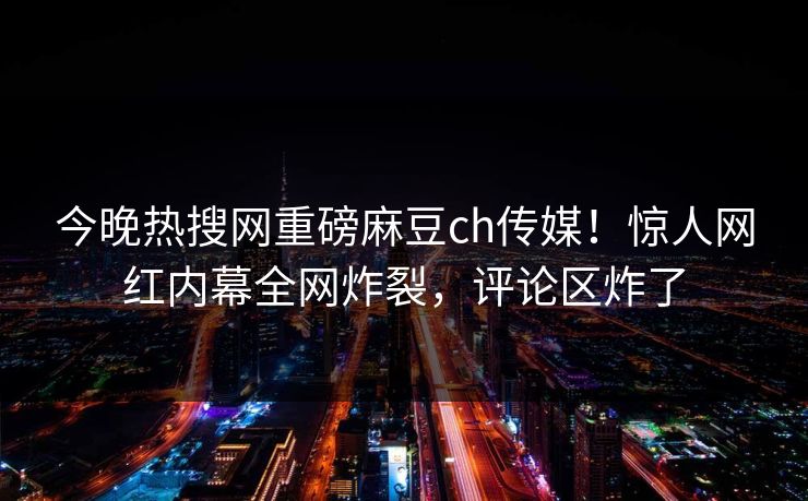 今晚热搜网重磅麻豆ch传媒！惊人网红内幕全网炸裂，评论区炸了