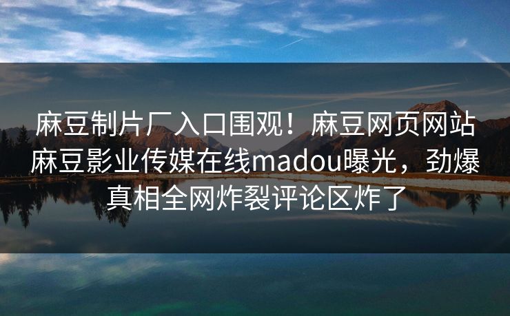 麻豆制片厂入口围观！麻豆网页网站麻豆影业传媒在线madou曝光，劲爆真相全网炸裂评论区炸了