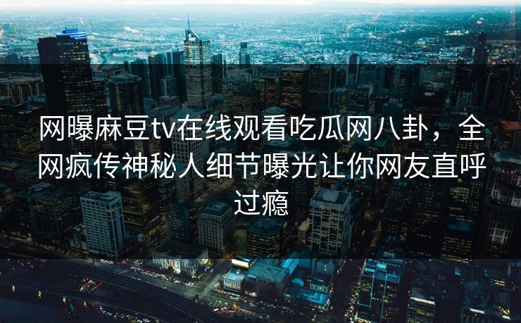 网曝麻豆tv在线观看吃瓜网八卦，全网疯传神秘人细节曝光让你网友直呼过瘾
