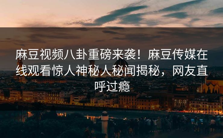 麻豆视频八卦重磅来袭！麻豆传媒在线观看惊人神秘人秘闻揭秘，网友直呼过瘾