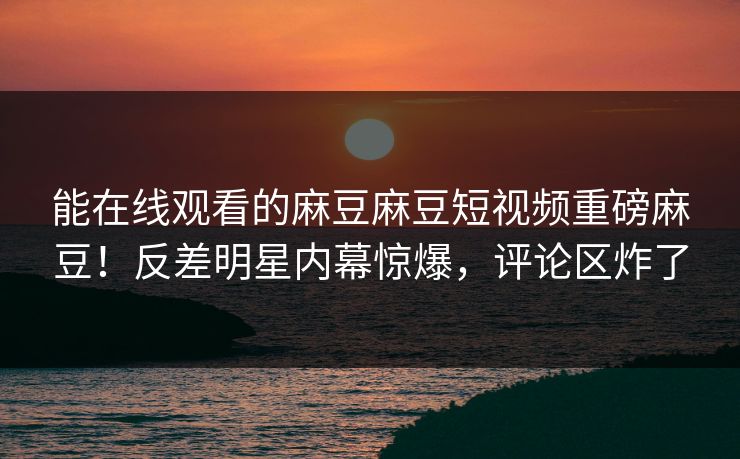 能在线观看的麻豆麻豆短视频重磅麻豆！反差明星内幕惊爆，评论区炸了