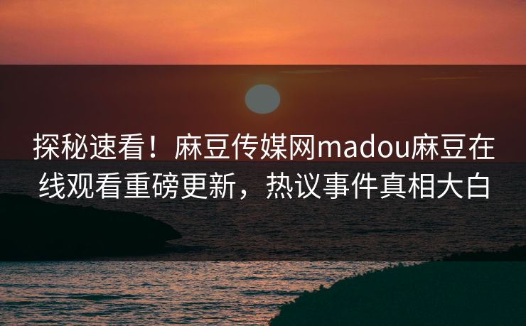 探秘速看！麻豆传媒网madou麻豆在线观看重磅更新，热议事件真相大白
